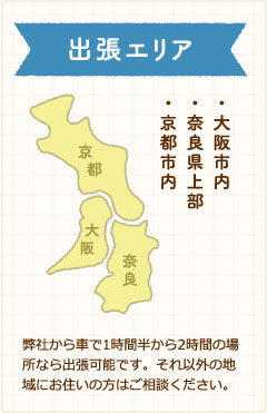 出張エリア・大阪市内・奈良県上部・京都市内弊社から車で1時間半から2時間の場所なら出張可能です。それ以外の地域にお住いの方はご相談ください。